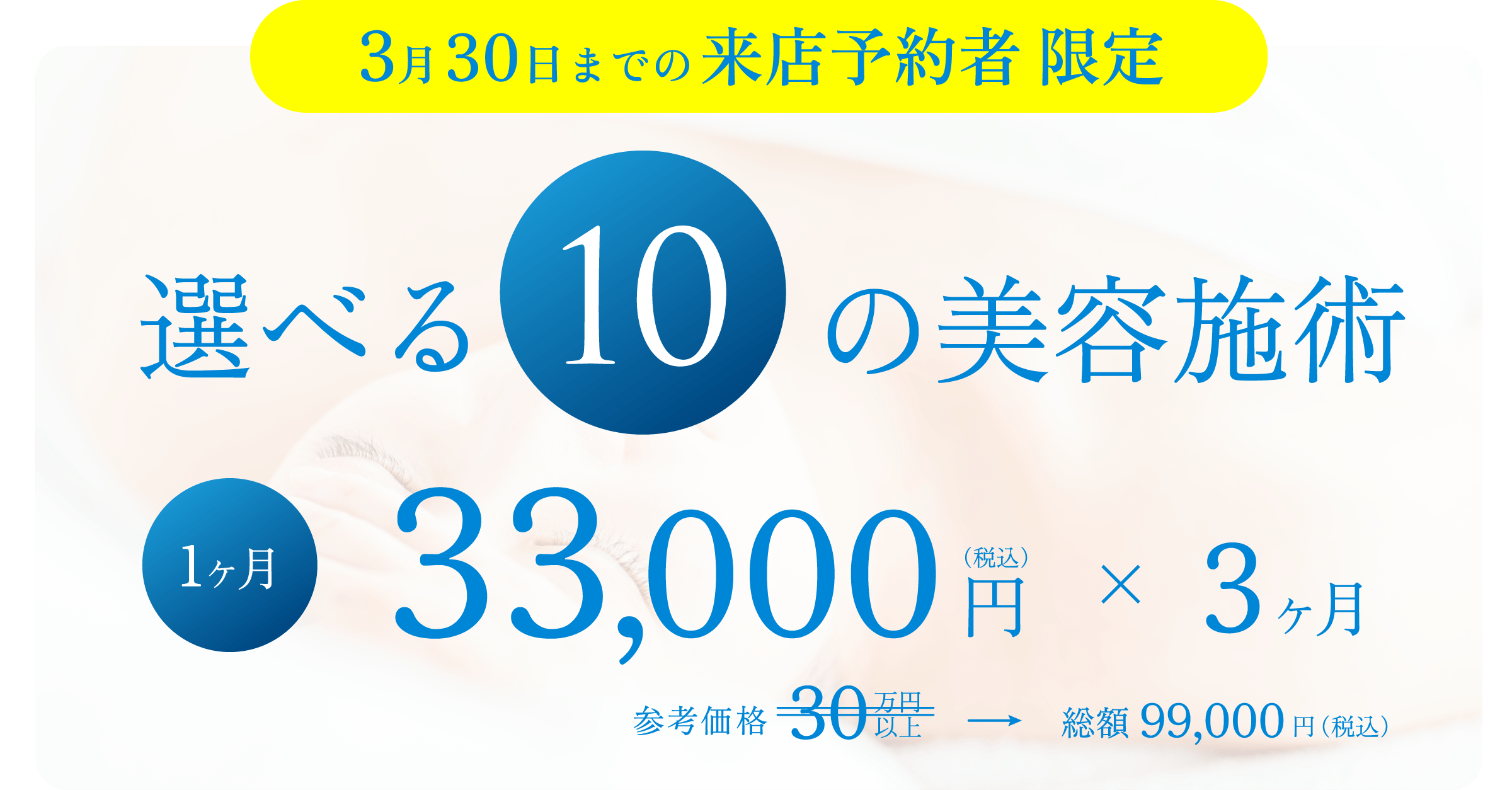 3月30日までの来店予約者限定!
選べる10の美容施術
スキンなる3ヶ月お試しプラン
OPEN期間限定で、内服薬3ヶ月セット付き。
参考価格で30万円以上するところを、1ヶ月33,000円(税込)×3ヶ月で総額99,000円(税込)にてご提供します。